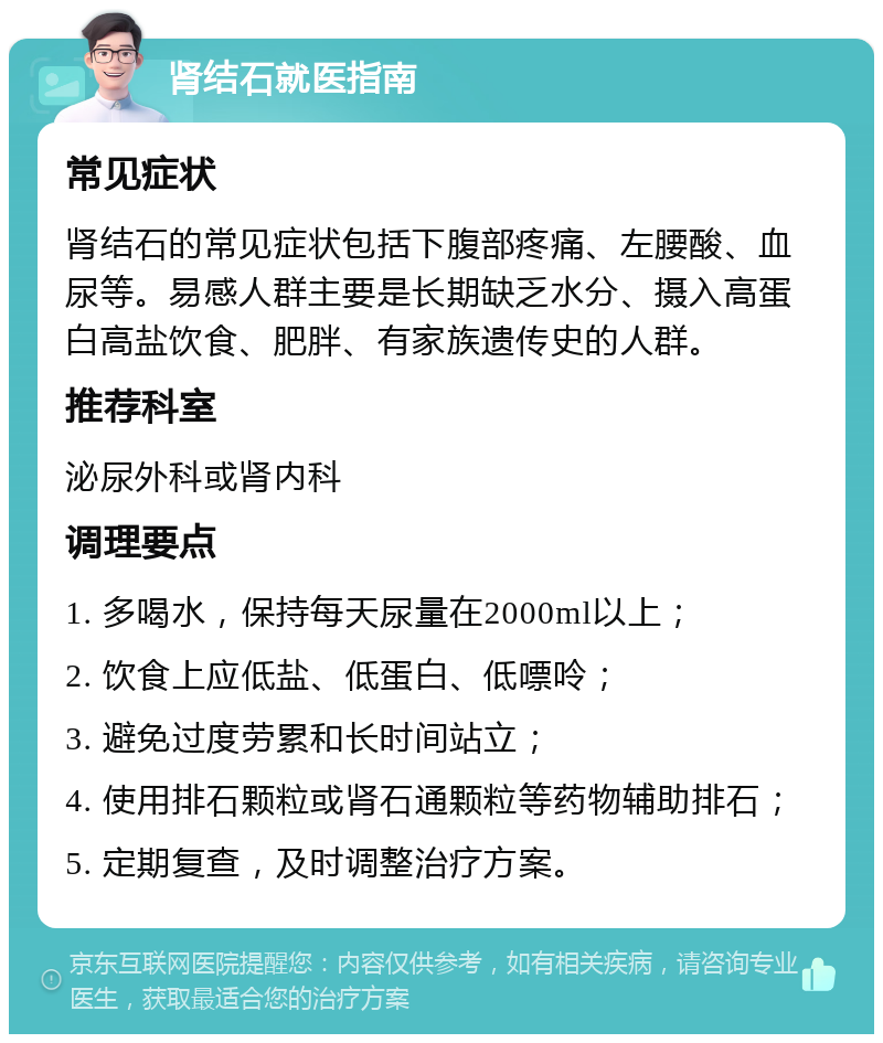 肾结石就医指南 常见症状 肾结石的常见症状包括下腹部疼痛、左腰酸、血尿等。易感人群主要是长期缺乏水分、摄入高蛋白高盐饮食、肥胖、有家族遗传史的人群。 推荐科室 泌尿外科或肾内科 调理要点 1. 多喝水，保持每天尿量在2000ml以上； 2. 饮食上应低盐、低蛋白、低嘌呤； 3. 避免过度劳累和长时间站立； 4. 使用排石颗粒或肾石通颗粒等药物辅助排石； 5. 定期复查，及时调整治疗方案。