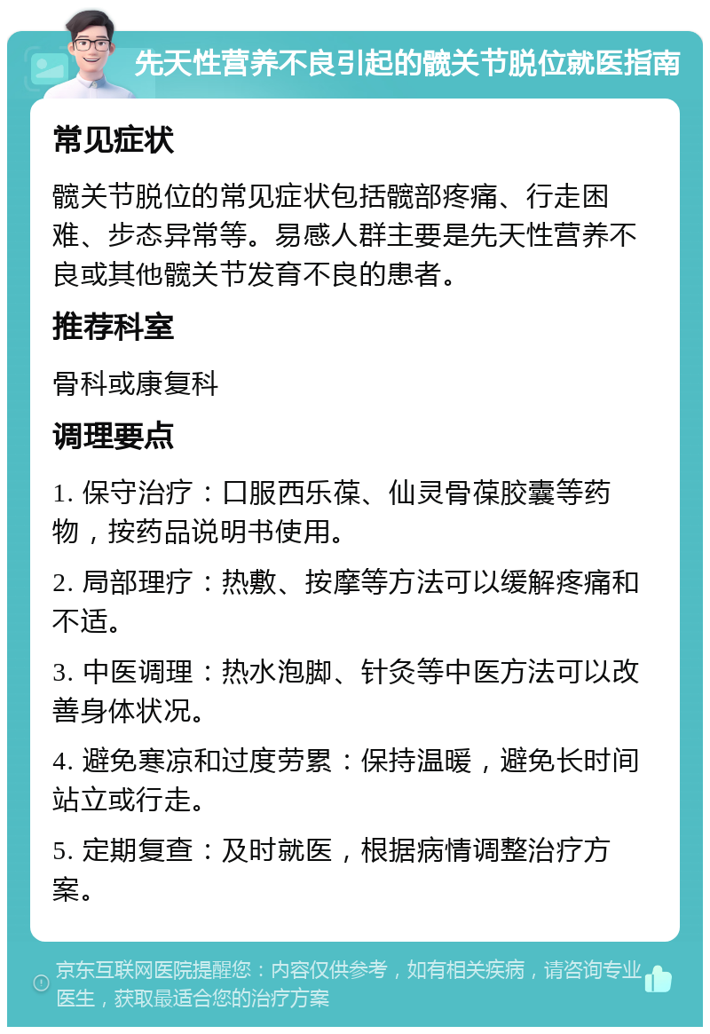 先天性营养不良引起的髋关节脱位就医指南 常见症状 髋关节脱位的常见症状包括髋部疼痛、行走困难、步态异常等。易感人群主要是先天性营养不良或其他髋关节发育不良的患者。 推荐科室 骨科或康复科 调理要点 1. 保守治疗：口服西乐葆、仙灵骨葆胶囊等药物，按药品说明书使用。 2. 局部理疗：热敷、按摩等方法可以缓解疼痛和不适。 3. 中医调理：热水泡脚、针灸等中医方法可以改善身体状况。 4. 避免寒凉和过度劳累：保持温暖，避免长时间站立或行走。 5. 定期复查：及时就医，根据病情调整治疗方案。