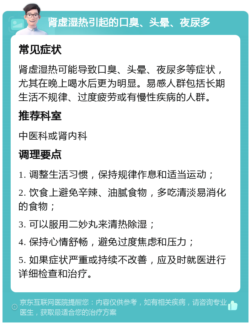 肾虚湿热引起的口臭、头晕、夜尿多 常见症状 肾虚湿热可能导致口臭、头晕、夜尿多等症状，尤其在晚上喝水后更为明显。易感人群包括长期生活不规律、过度疲劳或有慢性疾病的人群。 推荐科室 中医科或肾内科 调理要点 1. 调整生活习惯，保持规律作息和适当运动； 2. 饮食上避免辛辣、油腻食物，多吃清淡易消化的食物； 3. 可以服用二妙丸来清热除湿； 4. 保持心情舒畅，避免过度焦虑和压力； 5. 如果症状严重或持续不改善，应及时就医进行详细检查和治疗。