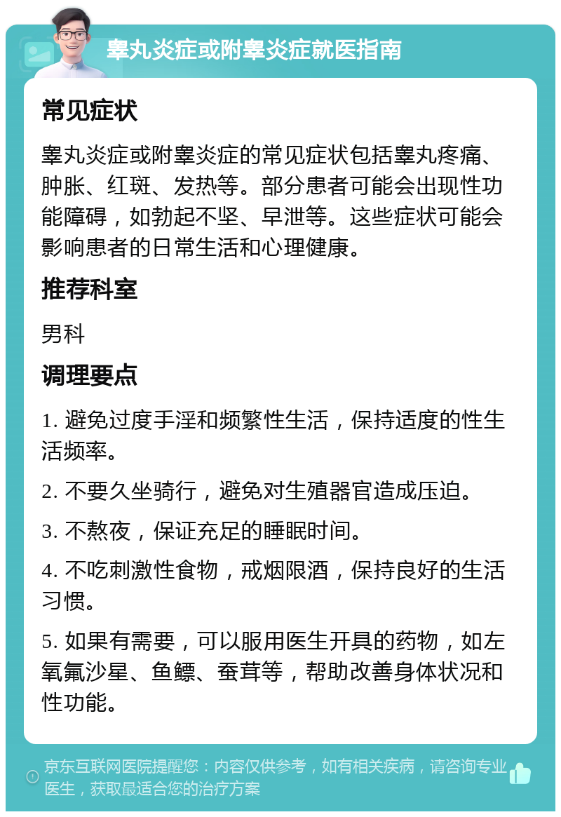 睾丸炎症或附睾炎症就医指南 常见症状 睾丸炎症或附睾炎症的常见症状包括睾丸疼痛、肿胀、红斑、发热等。部分患者可能会出现性功能障碍，如勃起不坚、早泄等。这些症状可能会影响患者的日常生活和心理健康。 推荐科室 男科 调理要点 1. 避免过度手淫和频繁性生活，保持适度的性生活频率。 2. 不要久坐骑行，避免对生殖器官造成压迫。 3. 不熬夜，保证充足的睡眠时间。 4. 不吃刺激性食物，戒烟限酒，保持良好的生活习惯。 5. 如果有需要，可以服用医生开具的药物，如左氧氟沙星、鱼鳔、蚕茸等，帮助改善身体状况和性功能。