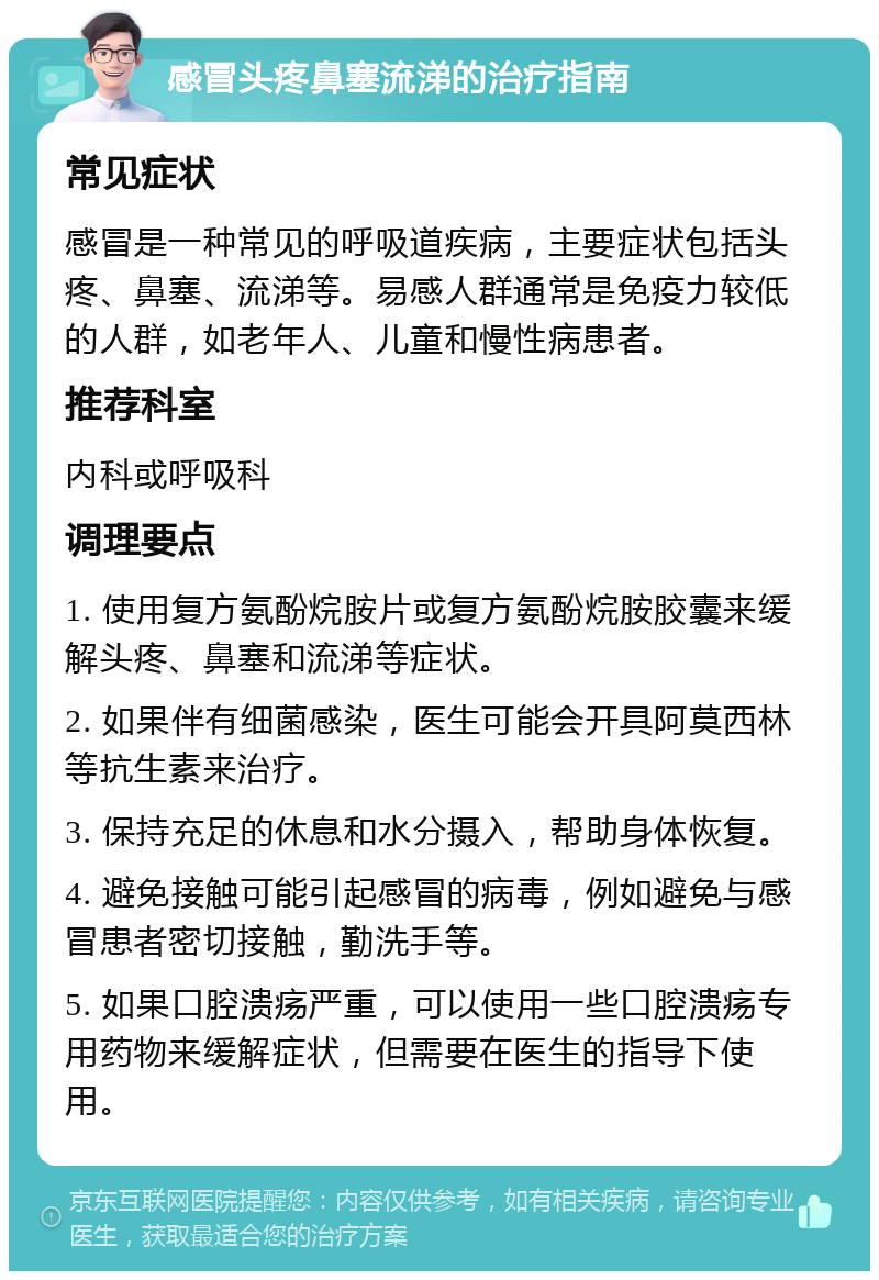 感冒头疼鼻塞流涕的治疗指南 常见症状 感冒是一种常见的呼吸道疾病，主要症状包括头疼、鼻塞、流涕等。易感人群通常是免疫力较低的人群，如老年人、儿童和慢性病患者。 推荐科室 内科或呼吸科 调理要点 1. 使用复方氨酚烷胺片或复方氨酚烷胺胶囊来缓解头疼、鼻塞和流涕等症状。 2. 如果伴有细菌感染，医生可能会开具阿莫西林等抗生素来治疗。 3. 保持充足的休息和水分摄入，帮助身体恢复。 4. 避免接触可能引起感冒的病毒，例如避免与感冒患者密切接触，勤洗手等。 5. 如果口腔溃疡严重，可以使用一些口腔溃疡专用药物来缓解症状，但需要在医生的指导下使用。