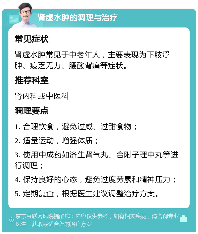 肾虚水肿的调理与治疗 常见症状 肾虚水肿常见于中老年人，主要表现为下肢浮肿、疲乏无力、腰酸背痛等症状。 推荐科室 肾内科或中医科 调理要点 1. 合理饮食，避免过咸、过甜食物； 2. 适量运动，增强体质； 3. 使用中成药如济生肾气丸、合附子理中丸等进行调理； 4. 保持良好的心态，避免过度劳累和精神压力； 5. 定期复查，根据医生建议调整治疗方案。