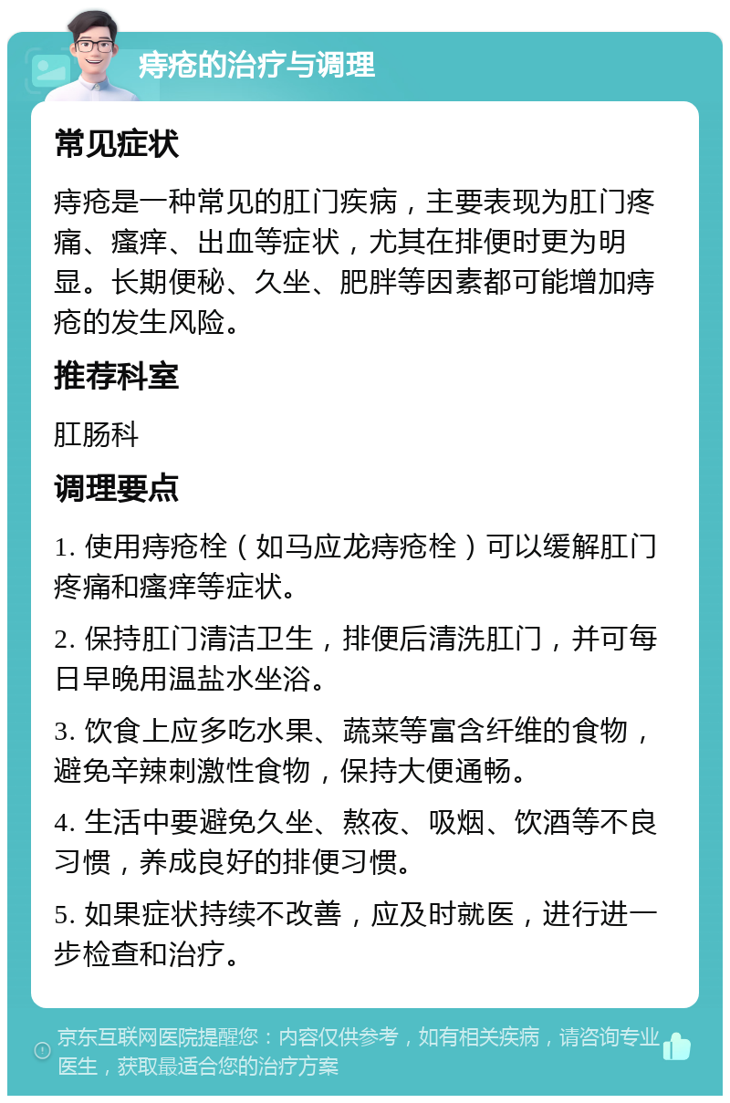 痔疮的治疗与调理 常见症状 痔疮是一种常见的肛门疾病，主要表现为肛门疼痛、瘙痒、出血等症状，尤其在排便时更为明显。长期便秘、久坐、肥胖等因素都可能增加痔疮的发生风险。 推荐科室 肛肠科 调理要点 1. 使用痔疮栓（如马应龙痔疮栓）可以缓解肛门疼痛和瘙痒等症状。 2. 保持肛门清洁卫生，排便后清洗肛门，并可每日早晚用温盐水坐浴。 3. 饮食上应多吃水果、蔬菜等富含纤维的食物，避免辛辣刺激性食物，保持大便通畅。 4. 生活中要避免久坐、熬夜、吸烟、饮酒等不良习惯，养成良好的排便习惯。 5. 如果症状持续不改善，应及时就医，进行进一步检查和治疗。