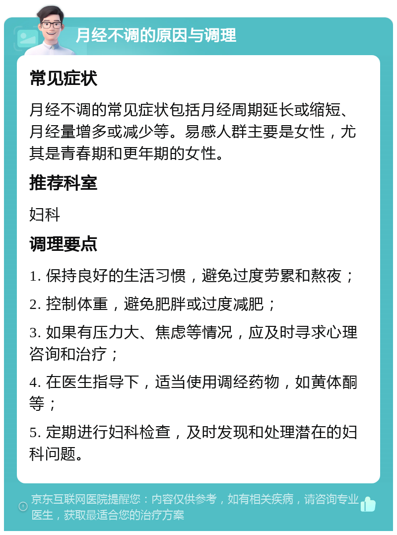 月经不调的原因与调理 常见症状 月经不调的常见症状包括月经周期延长或缩短、月经量增多或减少等。易感人群主要是女性，尤其是青春期和更年期的女性。 推荐科室 妇科 调理要点 1. 保持良好的生活习惯，避免过度劳累和熬夜； 2. 控制体重，避免肥胖或过度减肥； 3. 如果有压力大、焦虑等情况，应及时寻求心理咨询和治疗； 4. 在医生指导下，适当使用调经药物，如黄体酮等； 5. 定期进行妇科检查，及时发现和处理潜在的妇科问题。