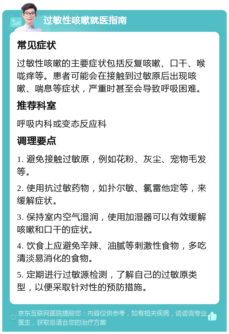 过敏性咳嗽就医指南 常见症状 过敏性咳嗽的主要症状包括反复咳嗽、口干、喉咙痒等。患者可能会在接触到过敏原后出现咳嗽、喘息等症状，严重时甚至会导致呼吸困难。 推荐科室 呼吸内科或变态反应科 调理要点 1. 避免接触过敏原，例如花粉、灰尘、宠物毛发等。 2. 使用抗过敏药物，如扑尔敏、氯雷他定等，来缓解症状。 3. 保持室内空气湿润，使用加湿器可以有效缓解咳嗽和口干的症状。 4. 饮食上应避免辛辣、油腻等刺激性食物，多吃清淡易消化的食物。 5. 定期进行过敏源检测，了解自己的过敏原类型，以便采取针对性的预防措施。