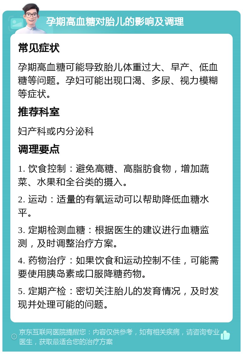 孕期高血糖对胎儿的影响及调理 常见症状 孕期高血糖可能导致胎儿体重过大、早产、低血糖等问题。孕妇可能出现口渴、多尿、视力模糊等症状。 推荐科室 妇产科或内分泌科 调理要点 1. 饮食控制：避免高糖、高脂肪食物，增加蔬菜、水果和全谷类的摄入。 2. 运动：适量的有氧运动可以帮助降低血糖水平。 3. 定期检测血糖：根据医生的建议进行血糖监测，及时调整治疗方案。 4. 药物治疗：如果饮食和运动控制不佳，可能需要使用胰岛素或口服降糖药物。 5. 定期产检：密切关注胎儿的发育情况，及时发现并处理可能的问题。