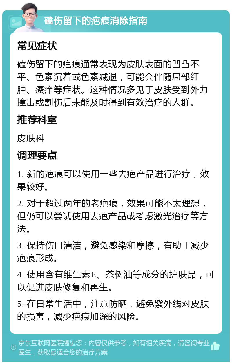 磕伤留下的疤痕消除指南 常见症状 磕伤留下的疤痕通常表现为皮肤表面的凹凸不平、色素沉着或色素减退，可能会伴随局部红肿、瘙痒等症状。这种情况多见于皮肤受到外力撞击或割伤后未能及时得到有效治疗的人群。 推荐科室 皮肤科 调理要点 1. 新的疤痕可以使用一些去疤产品进行治疗，效果较好。 2. 对于超过两年的老疤痕，效果可能不太理想，但仍可以尝试使用去疤产品或考虑激光治疗等方法。 3. 保持伤口清洁，避免感染和摩擦，有助于减少疤痕形成。 4. 使用含有维生素E、茶树油等成分的护肤品，可以促进皮肤修复和再生。 5. 在日常生活中，注意防晒，避免紫外线对皮肤的损害，减少疤痕加深的风险。