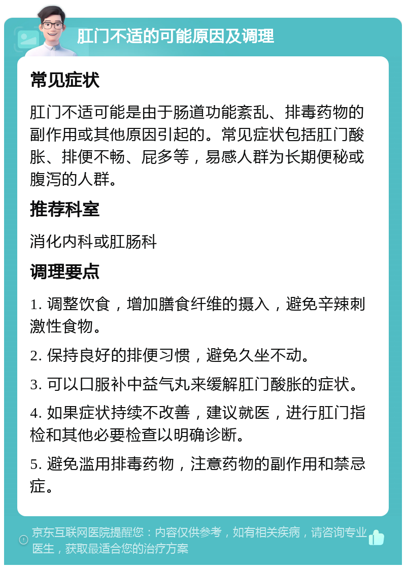 肛门不适的可能原因及调理 常见症状 肛门不适可能是由于肠道功能紊乱、排毒药物的副作用或其他原因引起的。常见症状包括肛门酸胀、排便不畅、屁多等，易感人群为长期便秘或腹泻的人群。 推荐科室 消化内科或肛肠科 调理要点 1. 调整饮食，增加膳食纤维的摄入，避免辛辣刺激性食物。 2. 保持良好的排便习惯，避免久坐不动。 3. 可以口服补中益气丸来缓解肛门酸胀的症状。 4. 如果症状持续不改善，建议就医，进行肛门指检和其他必要检查以明确诊断。 5. 避免滥用排毒药物，注意药物的副作用和禁忌症。