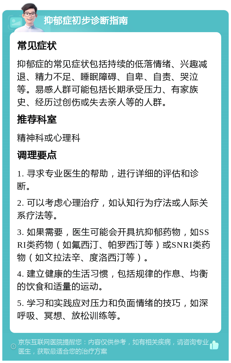 抑郁症初步诊断指南 常见症状 抑郁症的常见症状包括持续的低落情绪、兴趣减退、精力不足、睡眠障碍、自卑、自责、哭泣等。易感人群可能包括长期承受压力、有家族史、经历过创伤或失去亲人等的人群。 推荐科室 精神科或心理科 调理要点 1. 寻求专业医生的帮助，进行详细的评估和诊断。 2. 可以考虑心理治疗，如认知行为疗法或人际关系疗法等。 3. 如果需要，医生可能会开具抗抑郁药物，如SSRI类药物（如氟西汀、帕罗西汀等）或SNRI类药物（如文拉法辛、度洛西汀等）。 4. 建立健康的生活习惯，包括规律的作息、均衡的饮食和适量的运动。 5. 学习和实践应对压力和负面情绪的技巧，如深呼吸、冥想、放松训练等。