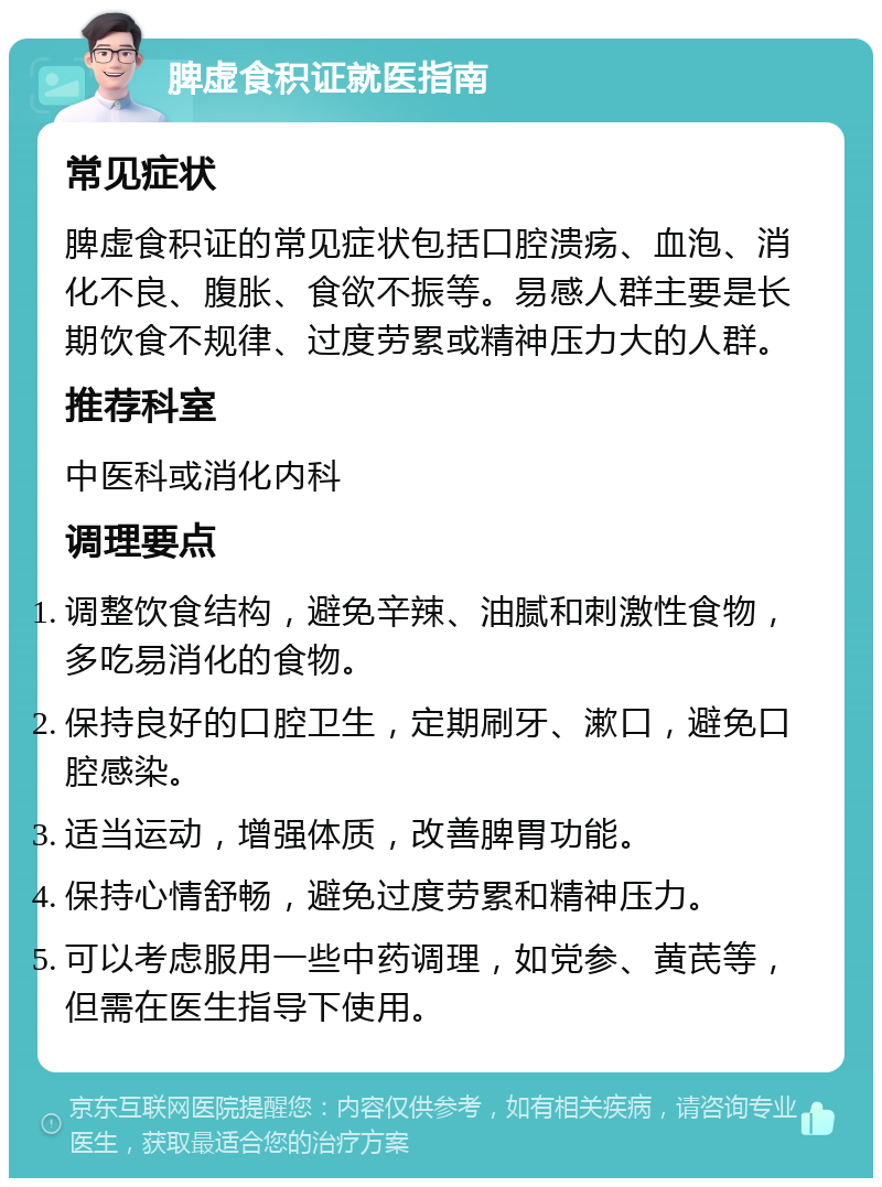 脾虚食积证就医指南 常见症状 脾虚食积证的常见症状包括口腔溃疡、血泡、消化不良、腹胀、食欲不振等。易感人群主要是长期饮食不规律、过度劳累或精神压力大的人群。 推荐科室 中医科或消化内科 调理要点 调整饮食结构，避免辛辣、油腻和刺激性食物，多吃易消化的食物。 保持良好的口腔卫生，定期刷牙、漱口，避免口腔感染。 适当运动，增强体质，改善脾胃功能。 保持心情舒畅，避免过度劳累和精神压力。 可以考虑服用一些中药调理，如党参、黄芪等，但需在医生指导下使用。