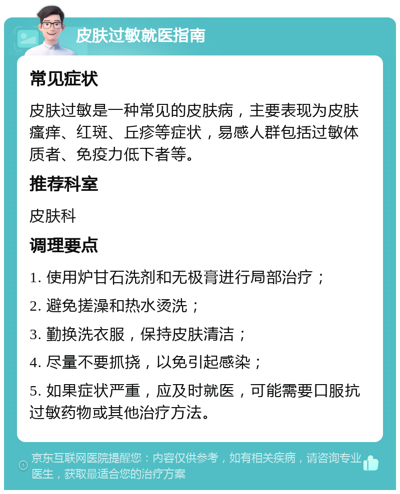 皮肤过敏就医指南 常见症状 皮肤过敏是一种常见的皮肤病，主要表现为皮肤瘙痒、红斑、丘疹等症状，易感人群包括过敏体质者、免疫力低下者等。 推荐科室 皮肤科 调理要点 1. 使用炉甘石洗剂和无极膏进行局部治疗； 2. 避免搓澡和热水烫洗； 3. 勤换洗衣服，保持皮肤清洁； 4. 尽量不要抓挠，以免引起感染； 5. 如果症状严重，应及时就医，可能需要口服抗过敏药物或其他治疗方法。