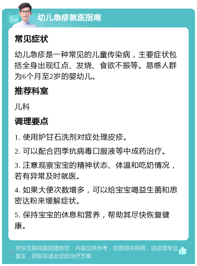 幼儿急疹就医指南 常见症状 幼儿急疹是一种常见的儿童传染病，主要症状包括全身出现红点、发烧、食欲不振等。易感人群为6个月至2岁的婴幼儿。 推荐科室 儿科 调理要点 1. 使用炉甘石洗剂对症处理皮疹。 2. 可以配合四季抗病毒口服液等中成药治疗。 3. 注意观察宝宝的精神状态、体温和吃奶情况，若有异常及时就医。 4. 如果大便次数增多，可以给宝宝喝益生菌和思密达粉来缓解症状。 5. 保持宝宝的休息和营养，帮助其尽快恢复健康。