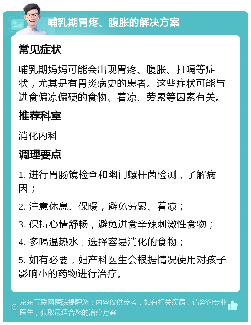 哺乳期胃疼、腹胀的解决方案 常见症状 哺乳期妈妈可能会出现胃疼、腹胀、打嗝等症状，尤其是有胃炎病史的患者。这些症状可能与进食偏凉偏硬的食物、着凉、劳累等因素有关。 推荐科室 消化内科 调理要点 1. 进行胃肠镜检查和幽门螺杆菌检测，了解病因； 2. 注意休息、保暖，避免劳累、着凉； 3. 保持心情舒畅，避免进食辛辣刺激性食物； 4. 多喝温热水，选择容易消化的食物； 5. 如有必要，妇产科医生会根据情况使用对孩子影响小的药物进行治疗。