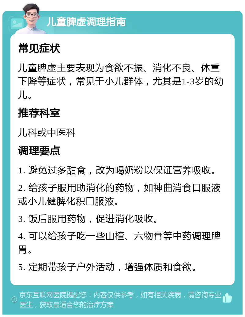 儿童脾虚调理指南 常见症状 儿童脾虚主要表现为食欲不振、消化不良、体重下降等症状，常见于小儿群体，尤其是1-3岁的幼儿。 推荐科室 儿科或中医科 调理要点 1. 避免过多甜食，改为喝奶粉以保证营养吸收。 2. 给孩子服用助消化的药物，如神曲消食口服液或小儿健脾化积口服液。 3. 饭后服用药物，促进消化吸收。 4. 可以给孩子吃一些山楂、六物膏等中药调理脾胃。 5. 定期带孩子户外活动，增强体质和食欲。