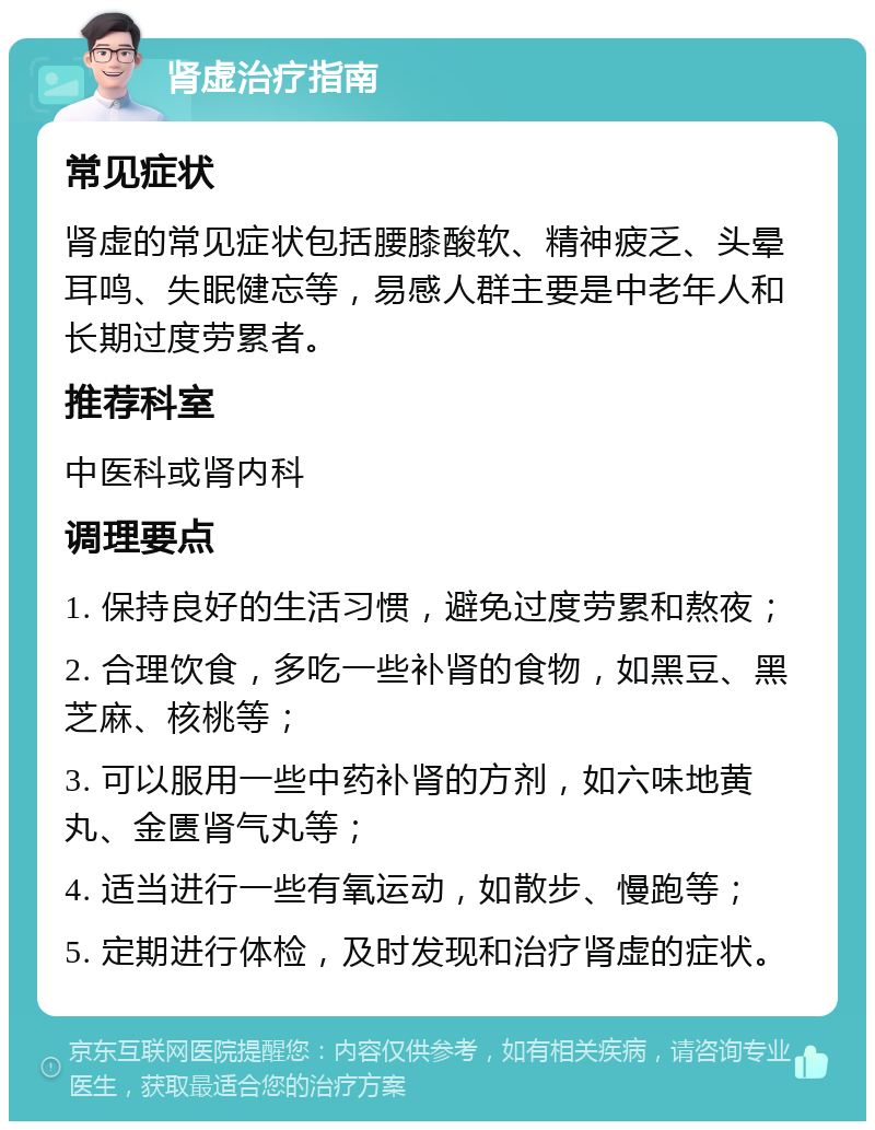 肾虚治疗指南 常见症状 肾虚的常见症状包括腰膝酸软、精神疲乏、头晕耳鸣、失眠健忘等，易感人群主要是中老年人和长期过度劳累者。 推荐科室 中医科或肾内科 调理要点 1. 保持良好的生活习惯，避免过度劳累和熬夜； 2. 合理饮食，多吃一些补肾的食物，如黑豆、黑芝麻、核桃等； 3. 可以服用一些中药补肾的方剂，如六味地黄丸、金匮肾气丸等； 4. 适当进行一些有氧运动，如散步、慢跑等； 5. 定期进行体检，及时发现和治疗肾虚的症状。