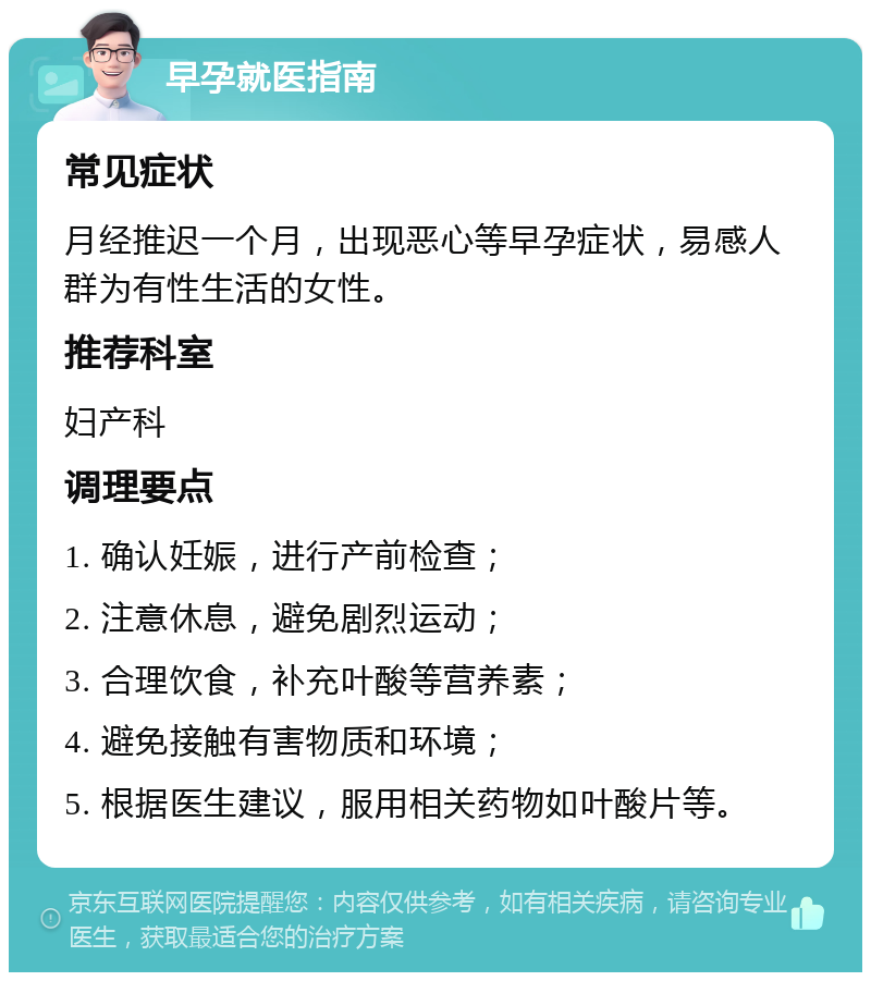 早孕就医指南 常见症状 月经推迟一个月，出现恶心等早孕症状，易感人群为有性生活的女性。 推荐科室 妇产科 调理要点 1. 确认妊娠，进行产前检查； 2. 注意休息，避免剧烈运动； 3. 合理饮食，补充叶酸等营养素； 4. 避免接触有害物质和环境； 5. 根据医生建议，服用相关药物如叶酸片等。