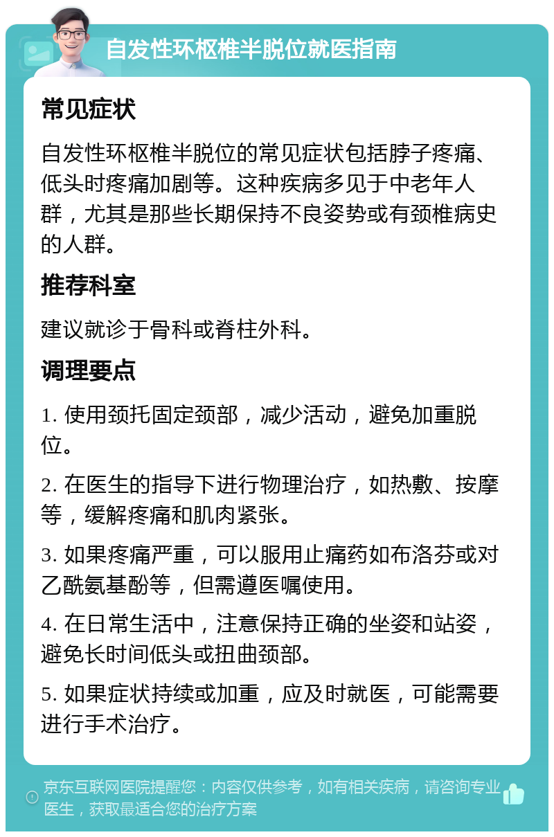 自发性环枢椎半脱位就医指南 常见症状 自发性环枢椎半脱位的常见症状包括脖子疼痛、低头时疼痛加剧等。这种疾病多见于中老年人群，尤其是那些长期保持不良姿势或有颈椎病史的人群。 推荐科室 建议就诊于骨科或脊柱外科。 调理要点 1. 使用颈托固定颈部，减少活动，避免加重脱位。 2. 在医生的指导下进行物理治疗，如热敷、按摩等，缓解疼痛和肌肉紧张。 3. 如果疼痛严重，可以服用止痛药如布洛芬或对乙酰氨基酚等，但需遵医嘱使用。 4. 在日常生活中，注意保持正确的坐姿和站姿，避免长时间低头或扭曲颈部。 5. 如果症状持续或加重，应及时就医，可能需要进行手术治疗。