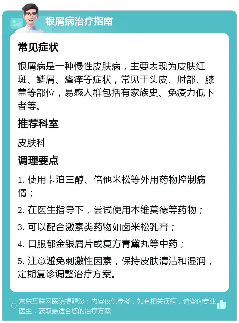 银屑病治疗指南 常见症状 银屑病是一种慢性皮肤病，主要表现为皮肤红斑、鳞屑、瘙痒等症状，常见于头皮、肘部、膝盖等部位，易感人群包括有家族史、免疫力低下者等。 推荐科室 皮肤科 调理要点 1. 使用卡泊三醇、倍他米松等外用药物控制病情； 2. 在医生指导下，尝试使用本维莫德等药物； 3. 可以配合激素类药物如卤米松乳膏； 4. 口服郁金银屑片或复方青黛丸等中药； 5. 注意避免刺激性因素，保持皮肤清洁和湿润，定期复诊调整治疗方案。