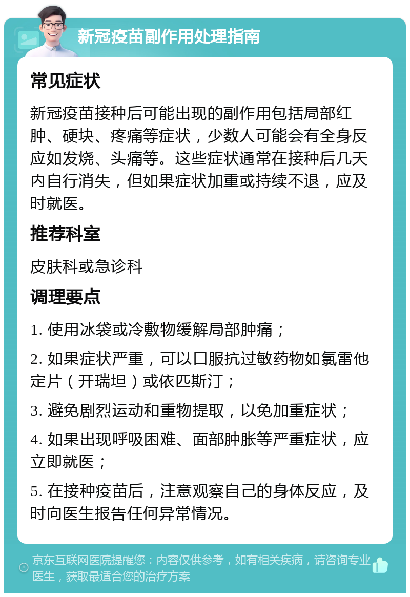 新冠疫苗副作用处理指南 常见症状 新冠疫苗接种后可能出现的副作用包括局部红肿、硬块、疼痛等症状，少数人可能会有全身反应如发烧、头痛等。这些症状通常在接种后几天内自行消失，但如果症状加重或持续不退，应及时就医。 推荐科室 皮肤科或急诊科 调理要点 1. 使用冰袋或冷敷物缓解局部肿痛； 2. 如果症状严重，可以口服抗过敏药物如氯雷他定片（开瑞坦）或依匹斯汀； 3. 避免剧烈运动和重物提取，以免加重症状； 4. 如果出现呼吸困难、面部肿胀等严重症状，应立即就医； 5. 在接种疫苗后，注意观察自己的身体反应，及时向医生报告任何异常情况。