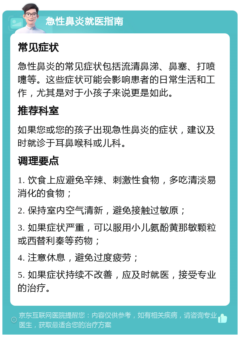 急性鼻炎就医指南 常见症状 急性鼻炎的常见症状包括流清鼻涕、鼻塞、打喷嚏等。这些症状可能会影响患者的日常生活和工作，尤其是对于小孩子来说更是如此。 推荐科室 如果您或您的孩子出现急性鼻炎的症状，建议及时就诊于耳鼻喉科或儿科。 调理要点 1. 饮食上应避免辛辣、刺激性食物，多吃清淡易消化的食物； 2. 保持室内空气清新，避免接触过敏原； 3. 如果症状严重，可以服用小儿氨酚黄那敏颗粒或西替利秦等药物； 4. 注意休息，避免过度疲劳； 5. 如果症状持续不改善，应及时就医，接受专业的治疗。