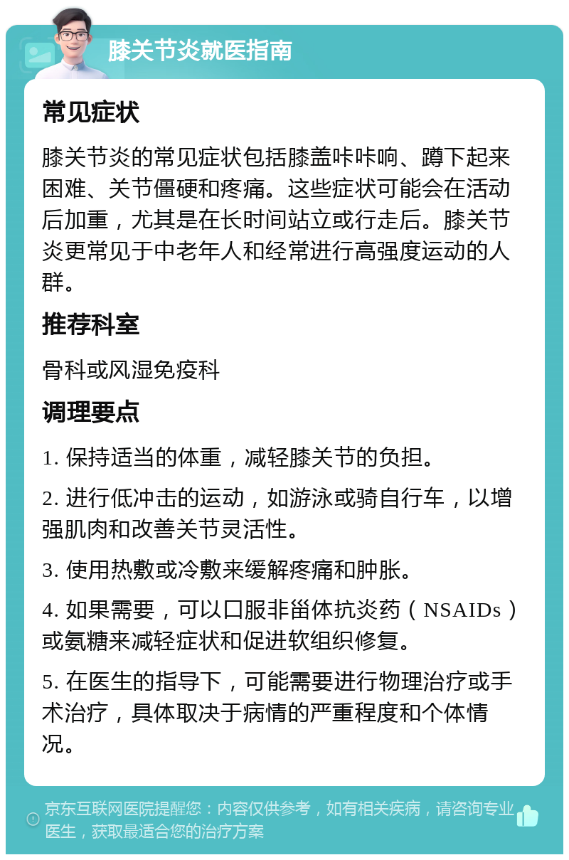 膝关节炎就医指南 常见症状 膝关节炎的常见症状包括膝盖咔咔响、蹲下起来困难、关节僵硬和疼痛。这些症状可能会在活动后加重，尤其是在长时间站立或行走后。膝关节炎更常见于中老年人和经常进行高强度运动的人群。 推荐科室 骨科或风湿免疫科 调理要点 1. 保持适当的体重，减轻膝关节的负担。 2. 进行低冲击的运动，如游泳或骑自行车，以增强肌肉和改善关节灵活性。 3. 使用热敷或冷敷来缓解疼痛和肿胀。 4. 如果需要，可以口服非甾体抗炎药（NSAIDs）或氨糖来减轻症状和促进软组织修复。 5. 在医生的指导下，可能需要进行物理治疗或手术治疗，具体取决于病情的严重程度和个体情况。