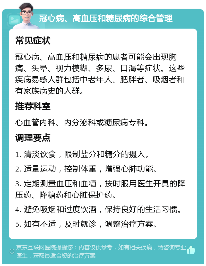 冠心病、高血压和糖尿病的综合管理 常见症状 冠心病、高血压和糖尿病的患者可能会出现胸痛、头晕、视力模糊、多尿、口渴等症状。这些疾病易感人群包括中老年人、肥胖者、吸烟者和有家族病史的人群。 推荐科室 心血管内科、内分泌科或糖尿病专科。 调理要点 1. 清淡饮食，限制盐分和糖分的摄入。 2. 适量运动，控制体重，增强心肺功能。 3. 定期测量血压和血糖，按时服用医生开具的降压药、降糖药和心脏保护药。 4. 避免吸烟和过度饮酒，保持良好的生活习惯。 5. 如有不适，及时就诊，调整治疗方案。