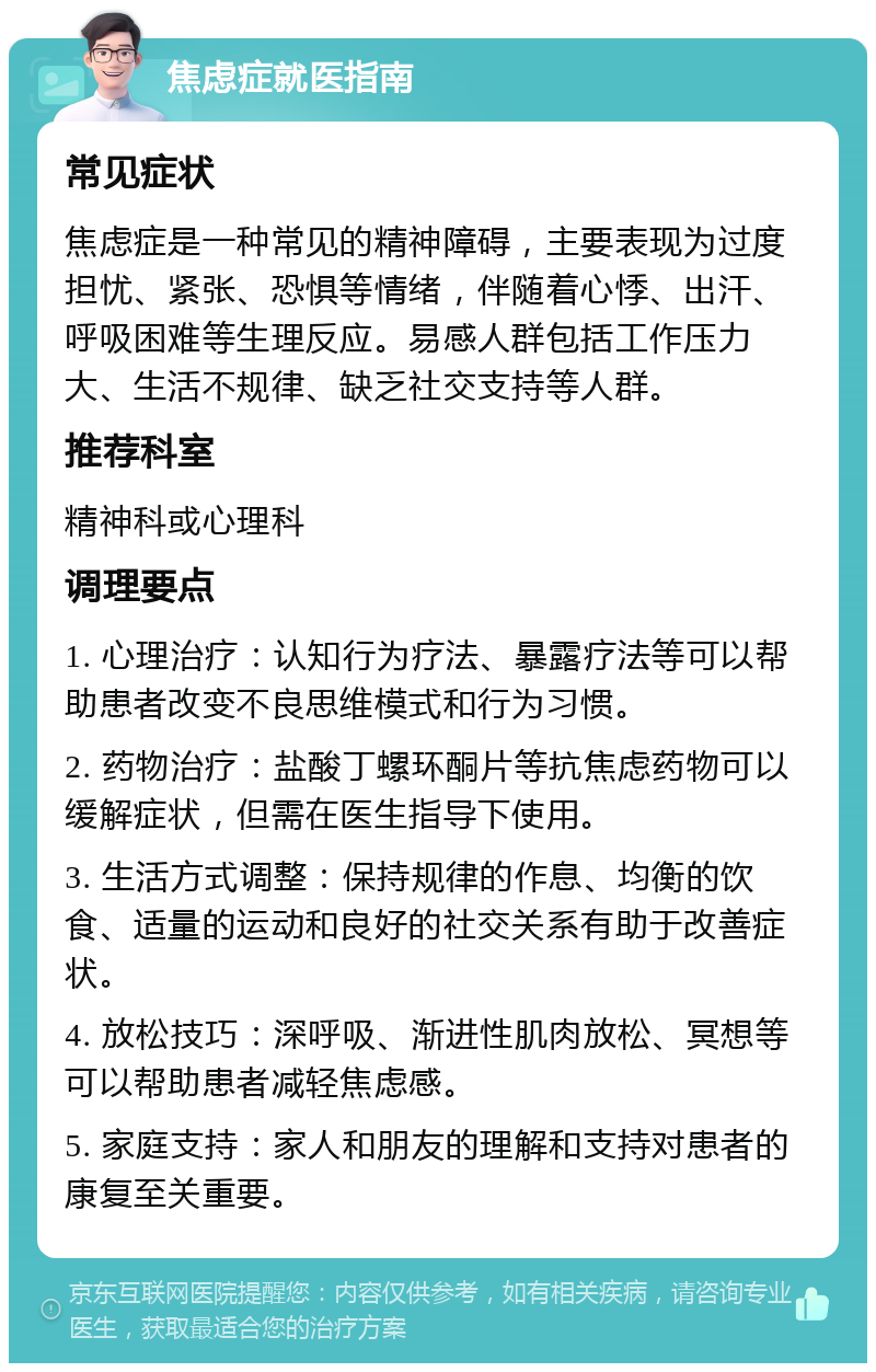 焦虑症就医指南 常见症状 焦虑症是一种常见的精神障碍，主要表现为过度担忧、紧张、恐惧等情绪，伴随着心悸、出汗、呼吸困难等生理反应。易感人群包括工作压力大、生活不规律、缺乏社交支持等人群。 推荐科室 精神科或心理科 调理要点 1. 心理治疗：认知行为疗法、暴露疗法等可以帮助患者改变不良思维模式和行为习惯。 2. 药物治疗：盐酸丁螺环酮片等抗焦虑药物可以缓解症状，但需在医生指导下使用。 3. 生活方式调整：保持规律的作息、均衡的饮食、适量的运动和良好的社交关系有助于改善症状。 4. 放松技巧：深呼吸、渐进性肌肉放松、冥想等可以帮助患者减轻焦虑感。 5. 家庭支持：家人和朋友的理解和支持对患者的康复至关重要。