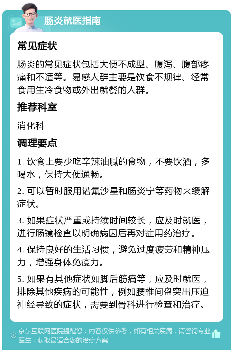 肠炎就医指南 常见症状 肠炎的常见症状包括大便不成型、腹泻、腹部疼痛和不适等。易感人群主要是饮食不规律、经常食用生冷食物或外出就餐的人群。 推荐科室 消化科 调理要点 1. 饮食上要少吃辛辣油腻的食物，不要饮酒，多喝水，保持大便通畅。 2. 可以暂时服用诺氟沙星和肠炎宁等药物来缓解症状。 3. 如果症状严重或持续时间较长，应及时就医，进行肠镜检查以明确病因后再对症用药治疗。 4. 保持良好的生活习惯，避免过度疲劳和精神压力，增强身体免疫力。 5. 如果有其他症状如脚后筋痛等，应及时就医，排除其他疾病的可能性，例如腰椎间盘突出压迫神经导致的症状，需要到骨科进行检查和治疗。