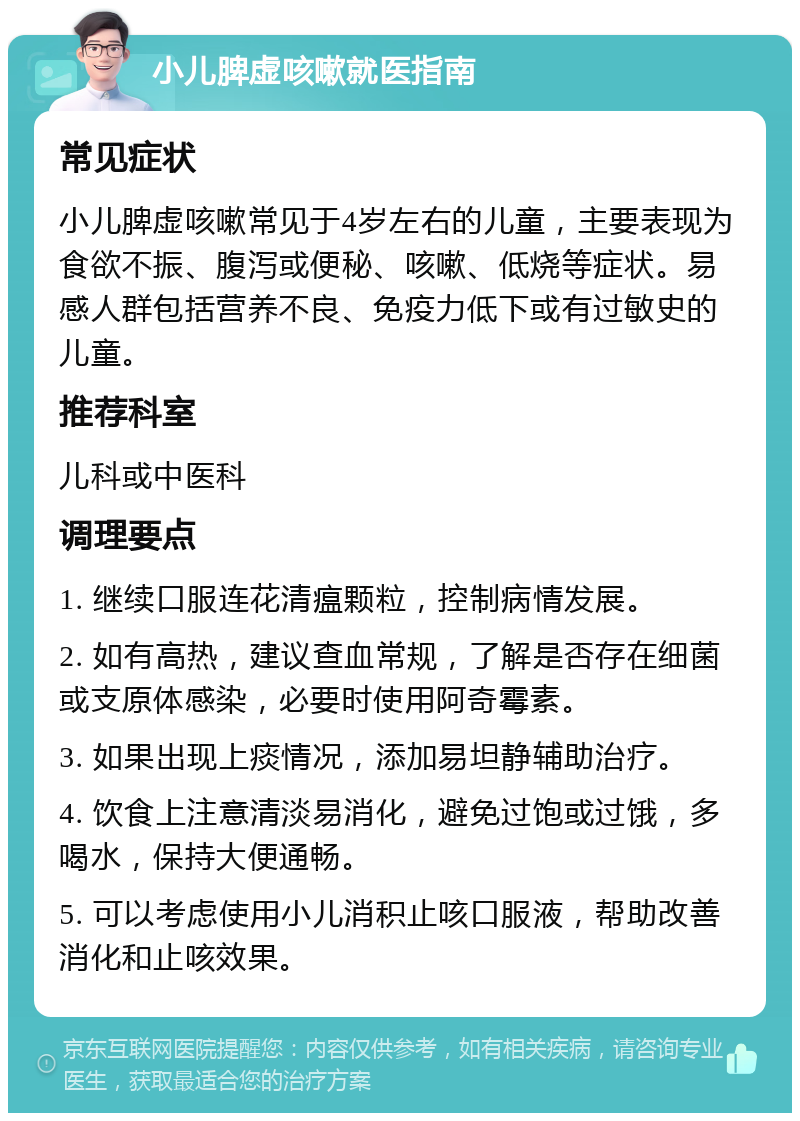 小儿脾虚咳嗽就医指南 常见症状 小儿脾虚咳嗽常见于4岁左右的儿童，主要表现为食欲不振、腹泻或便秘、咳嗽、低烧等症状。易感人群包括营养不良、免疫力低下或有过敏史的儿童。 推荐科室 儿科或中医科 调理要点 1. 继续口服连花清瘟颗粒，控制病情发展。 2. 如有高热，建议查血常规，了解是否存在细菌或支原体感染，必要时使用阿奇霉素。 3. 如果出现上痰情况，添加易坦静辅助治疗。 4. 饮食上注意清淡易消化，避免过饱或过饿，多喝水，保持大便通畅。 5. 可以考虑使用小儿消积止咳口服液，帮助改善消化和止咳效果。