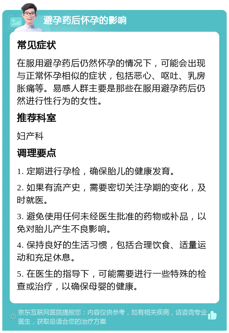 避孕药后怀孕的影响 常见症状 在服用避孕药后仍然怀孕的情况下，可能会出现与正常怀孕相似的症状，包括恶心、呕吐、乳房胀痛等。易感人群主要是那些在服用避孕药后仍然进行性行为的女性。 推荐科室 妇产科 调理要点 1. 定期进行孕检，确保胎儿的健康发育。 2. 如果有流产史，需要密切关注孕期的变化，及时就医。 3. 避免使用任何未经医生批准的药物或补品，以免对胎儿产生不良影响。 4. 保持良好的生活习惯，包括合理饮食、适量运动和充足休息。 5. 在医生的指导下，可能需要进行一些特殊的检查或治疗，以确保母婴的健康。