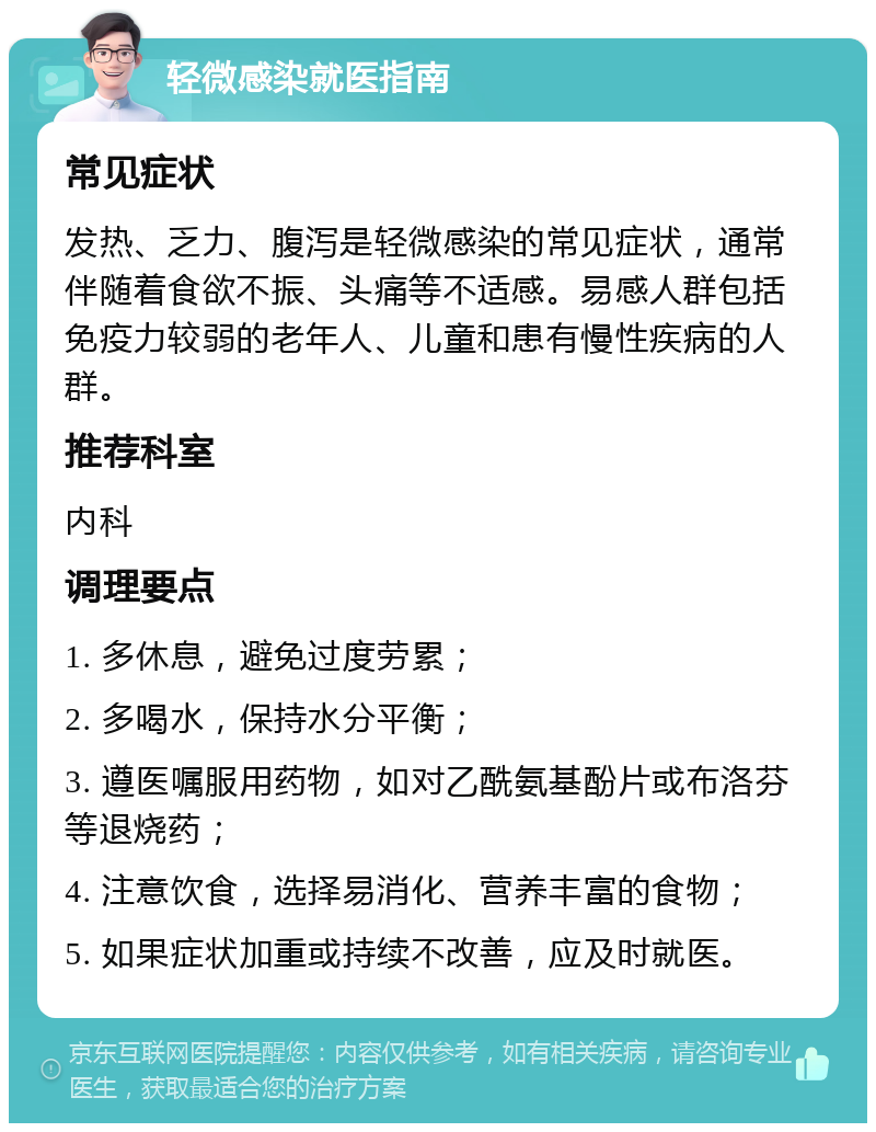 轻微感染就医指南 常见症状 发热、乏力、腹泻是轻微感染的常见症状，通常伴随着食欲不振、头痛等不适感。易感人群包括免疫力较弱的老年人、儿童和患有慢性疾病的人群。 推荐科室 内科 调理要点 1. 多休息，避免过度劳累； 2. 多喝水，保持水分平衡； 3. 遵医嘱服用药物，如对乙酰氨基酚片或布洛芬等退烧药； 4. 注意饮食，选择易消化、营养丰富的食物； 5. 如果症状加重或持续不改善，应及时就医。