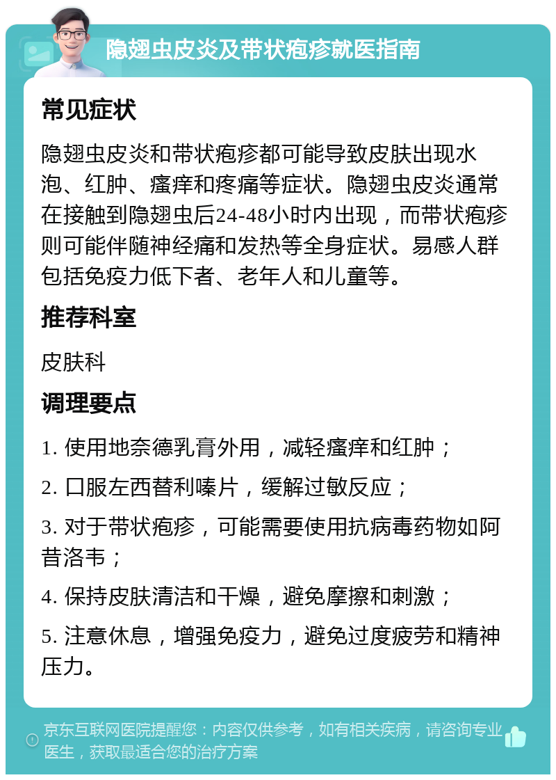 隐翅虫皮炎及带状疱疹就医指南 常见症状 隐翅虫皮炎和带状疱疹都可能导致皮肤出现水泡、红肿、瘙痒和疼痛等症状。隐翅虫皮炎通常在接触到隐翅虫后24-48小时内出现，而带状疱疹则可能伴随神经痛和发热等全身症状。易感人群包括免疫力低下者、老年人和儿童等。 推荐科室 皮肤科 调理要点 1. 使用地奈德乳膏外用，减轻瘙痒和红肿； 2. 口服左西替利嗪片，缓解过敏反应； 3. 对于带状疱疹，可能需要使用抗病毒药物如阿昔洛韦； 4. 保持皮肤清洁和干燥，避免摩擦和刺激； 5. 注意休息，增强免疫力，避免过度疲劳和精神压力。