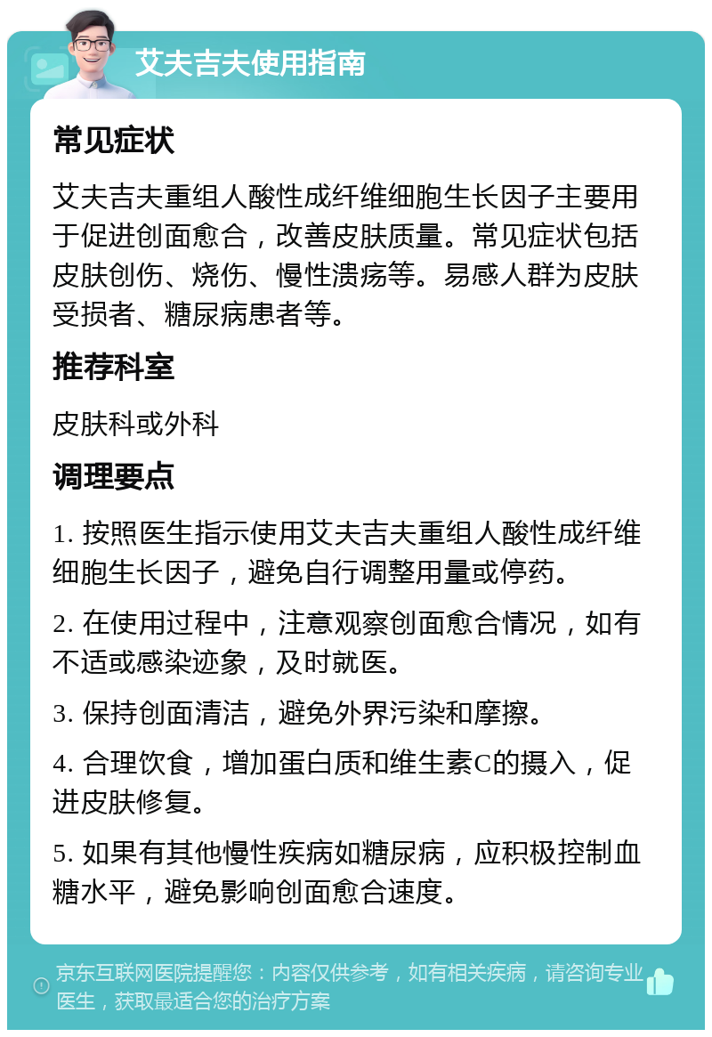 艾夫吉夫使用指南 常见症状 艾夫吉夫重组人酸性成纤维细胞生长因子主要用于促进创面愈合，改善皮肤质量。常见症状包括皮肤创伤、烧伤、慢性溃疡等。易感人群为皮肤受损者、糖尿病患者等。 推荐科室 皮肤科或外科 调理要点 1. 按照医生指示使用艾夫吉夫重组人酸性成纤维细胞生长因子，避免自行调整用量或停药。 2. 在使用过程中，注意观察创面愈合情况，如有不适或感染迹象，及时就医。 3. 保持创面清洁，避免外界污染和摩擦。 4. 合理饮食，增加蛋白质和维生素C的摄入，促进皮肤修复。 5. 如果有其他慢性疾病如糖尿病，应积极控制血糖水平，避免影响创面愈合速度。