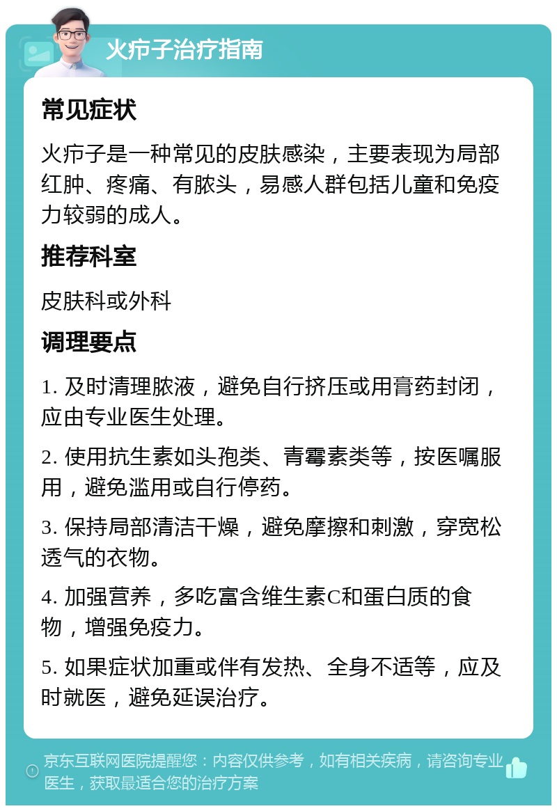 火疖子治疗指南 常见症状 火疖子是一种常见的皮肤感染，主要表现为局部红肿、疼痛、有脓头，易感人群包括儿童和免疫力较弱的成人。 推荐科室 皮肤科或外科 调理要点 1. 及时清理脓液，避免自行挤压或用膏药封闭，应由专业医生处理。 2. 使用抗生素如头孢类、青霉素类等，按医嘱服用，避免滥用或自行停药。 3. 保持局部清洁干燥，避免摩擦和刺激，穿宽松透气的衣物。 4. 加强营养，多吃富含维生素C和蛋白质的食物，增强免疫力。 5. 如果症状加重或伴有发热、全身不适等，应及时就医，避免延误治疗。