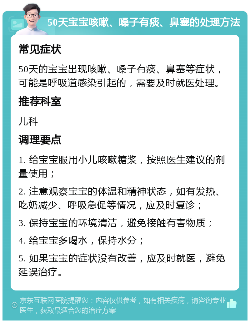 50天宝宝咳嗽、嗓子有痰、鼻塞的处理方法 常见症状 50天的宝宝出现咳嗽、嗓子有痰、鼻塞等症状，可能是呼吸道感染引起的，需要及时就医处理。 推荐科室 儿科 调理要点 1. 给宝宝服用小儿咳嗽糖浆，按照医生建议的剂量使用； 2. 注意观察宝宝的体温和精神状态，如有发热、吃奶减少、呼吸急促等情况，应及时复诊； 3. 保持宝宝的环境清洁，避免接触有害物质； 4. 给宝宝多喝水，保持水分； 5. 如果宝宝的症状没有改善，应及时就医，避免延误治疗。