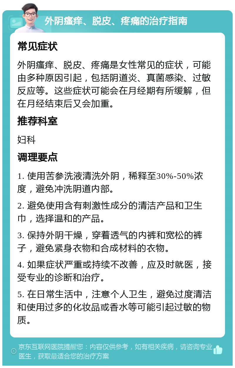 外阴瘙痒、脱皮、疼痛的治疗指南 常见症状 外阴瘙痒、脱皮、疼痛是女性常见的症状，可能由多种原因引起，包括阴道炎、真菌感染、过敏反应等。这些症状可能会在月经期有所缓解，但在月经结束后又会加重。 推荐科室 妇科 调理要点 1. 使用苦参洗液清洗外阴，稀释至30%-50%浓度，避免冲洗阴道内部。 2. 避免使用含有刺激性成分的清洁产品和卫生巾，选择温和的产品。 3. 保持外阴干燥，穿着透气的内裤和宽松的裤子，避免紧身衣物和合成材料的衣物。 4. 如果症状严重或持续不改善，应及时就医，接受专业的诊断和治疗。 5. 在日常生活中，注意个人卫生，避免过度清洁和使用过多的化妆品或香水等可能引起过敏的物质。