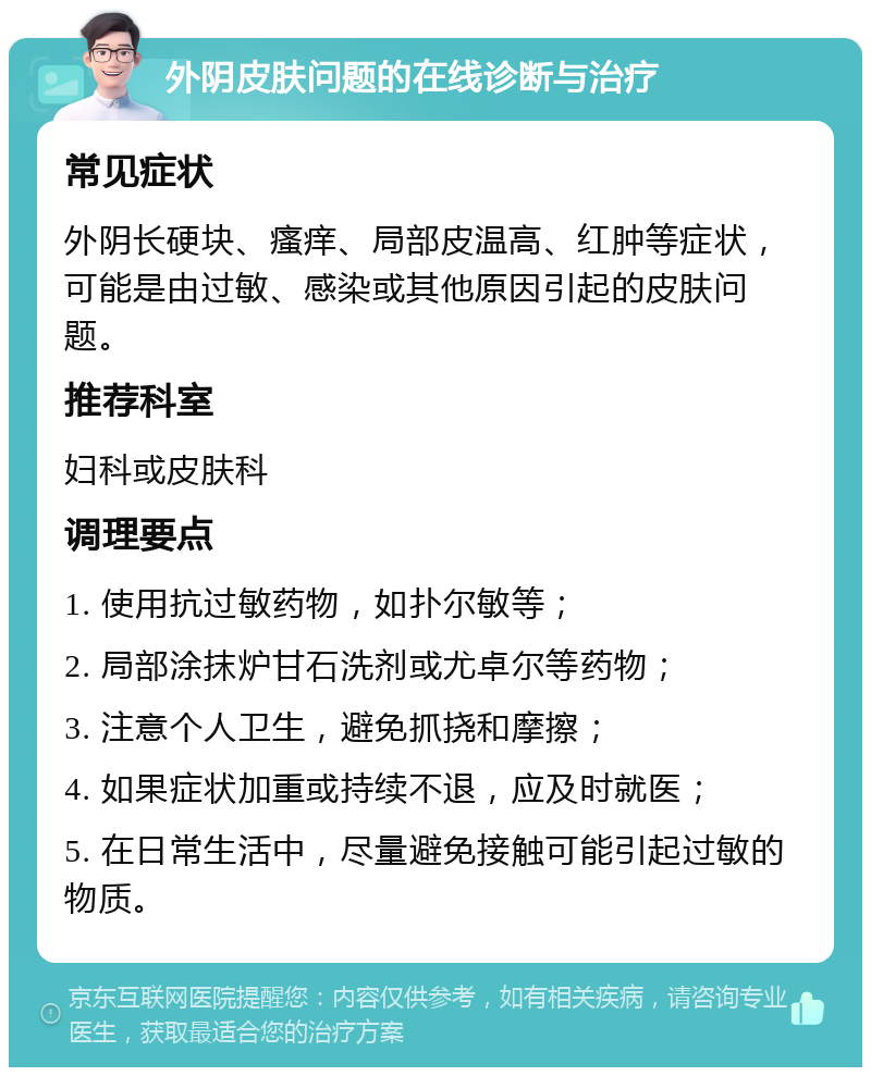 外阴皮肤问题的在线诊断与治疗 常见症状 外阴长硬块、瘙痒、局部皮温高、红肿等症状，可能是由过敏、感染或其他原因引起的皮肤问题。 推荐科室 妇科或皮肤科 调理要点 1. 使用抗过敏药物，如扑尔敏等； 2. 局部涂抹炉甘石洗剂或尤卓尔等药物； 3. 注意个人卫生，避免抓挠和摩擦； 4. 如果症状加重或持续不退，应及时就医； 5. 在日常生活中，尽量避免接触可能引起过敏的物质。