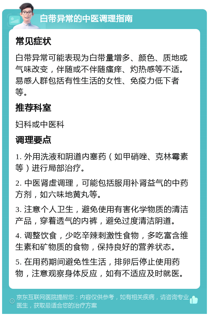 白带异常的中医调理指南 常见症状 白带异常可能表现为白带量增多、颜色、质地或气味改变，伴随或不伴随瘙痒、灼热感等不适。易感人群包括有性生活的女性、免疫力低下者等。 推荐科室 妇科或中医科 调理要点 1. 外用洗液和阴道内塞药（如甲硝唑、克林霉素等）进行局部治疗。 2. 中医肾虚调理，可能包括服用补肾益气的中药方剂，如六味地黄丸等。 3. 注意个人卫生，避免使用有害化学物质的清洁产品，穿着透气的内裤，避免过度清洁阴道。 4. 调整饮食，少吃辛辣刺激性食物，多吃富含维生素和矿物质的食物，保持良好的营养状态。 5. 在用药期间避免性生活，排卵后停止使用药物，注意观察身体反应，如有不适应及时就医。