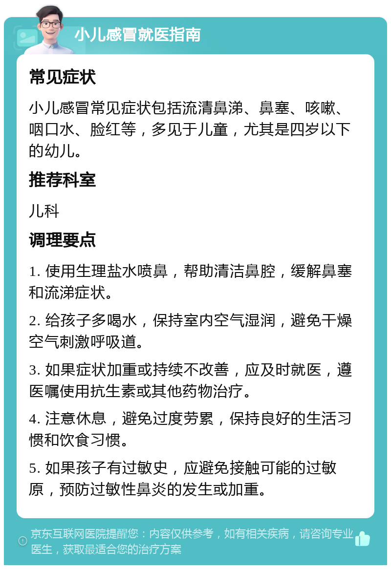 小儿感冒就医指南 常见症状 小儿感冒常见症状包括流清鼻涕、鼻塞、咳嗽、咽口水、脸红等，多见于儿童，尤其是四岁以下的幼儿。 推荐科室 儿科 调理要点 1. 使用生理盐水喷鼻，帮助清洁鼻腔，缓解鼻塞和流涕症状。 2. 给孩子多喝水，保持室内空气湿润，避免干燥空气刺激呼吸道。 3. 如果症状加重或持续不改善，应及时就医，遵医嘱使用抗生素或其他药物治疗。 4. 注意休息，避免过度劳累，保持良好的生活习惯和饮食习惯。 5. 如果孩子有过敏史，应避免接触可能的过敏原，预防过敏性鼻炎的发生或加重。