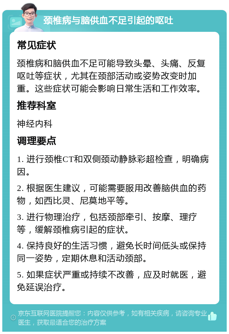 颈椎病与脑供血不足引起的呕吐 常见症状 颈椎病和脑供血不足可能导致头晕、头痛、反复呕吐等症状，尤其在颈部活动或姿势改变时加重。这些症状可能会影响日常生活和工作效率。 推荐科室 神经内科 调理要点 1. 进行颈椎CT和双侧颈动静脉彩超检查，明确病因。 2. 根据医生建议，可能需要服用改善脑供血的药物，如西比灵、尼莫地平等。 3. 进行物理治疗，包括颈部牵引、按摩、理疗等，缓解颈椎病引起的症状。 4. 保持良好的生活习惯，避免长时间低头或保持同一姿势，定期休息和活动颈部。 5. 如果症状严重或持续不改善，应及时就医，避免延误治疗。