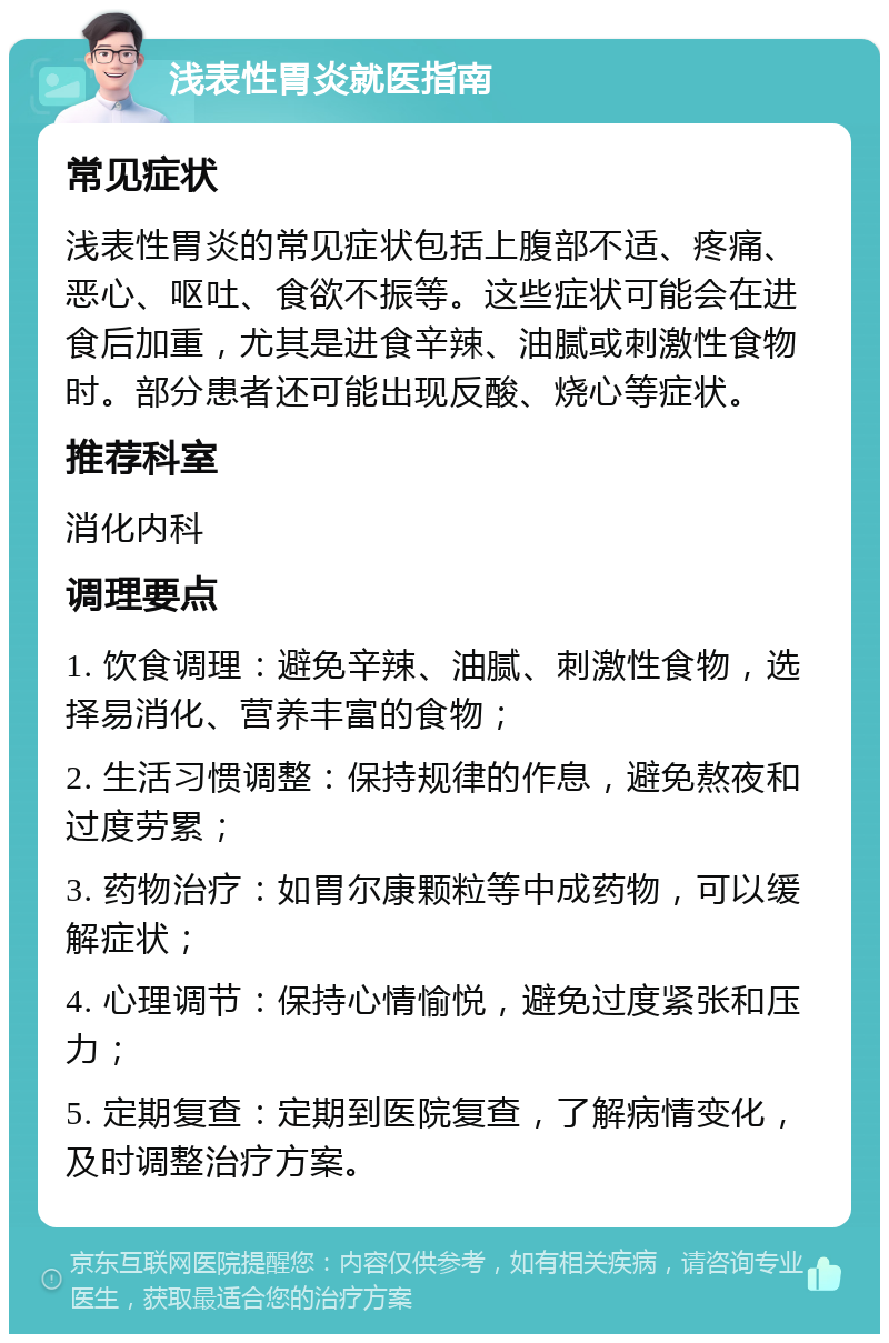 浅表性胃炎就医指南 常见症状 浅表性胃炎的常见症状包括上腹部不适、疼痛、恶心、呕吐、食欲不振等。这些症状可能会在进食后加重，尤其是进食辛辣、油腻或刺激性食物时。部分患者还可能出现反酸、烧心等症状。 推荐科室 消化内科 调理要点 1. 饮食调理：避免辛辣、油腻、刺激性食物，选择易消化、营养丰富的食物； 2. 生活习惯调整：保持规律的作息，避免熬夜和过度劳累； 3. 药物治疗：如胃尔康颗粒等中成药物，可以缓解症状； 4. 心理调节：保持心情愉悦，避免过度紧张和压力； 5. 定期复查：定期到医院复查，了解病情变化，及时调整治疗方案。