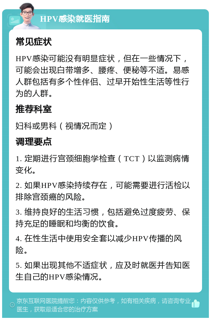 HPV感染就医指南 常见症状 HPV感染可能没有明显症状，但在一些情况下，可能会出现白带增多、腰疼、便秘等不适。易感人群包括有多个性伴侣、过早开始性生活等性行为的人群。 推荐科室 妇科或男科（视情况而定） 调理要点 1. 定期进行宫颈细胞学检查（TCT）以监测病情变化。 2. 如果HPV感染持续存在，可能需要进行活检以排除宫颈癌的风险。 3. 维持良好的生活习惯，包括避免过度疲劳、保持充足的睡眠和均衡的饮食。 4. 在性生活中使用安全套以减少HPV传播的风险。 5. 如果出现其他不适症状，应及时就医并告知医生自己的HPV感染情况。