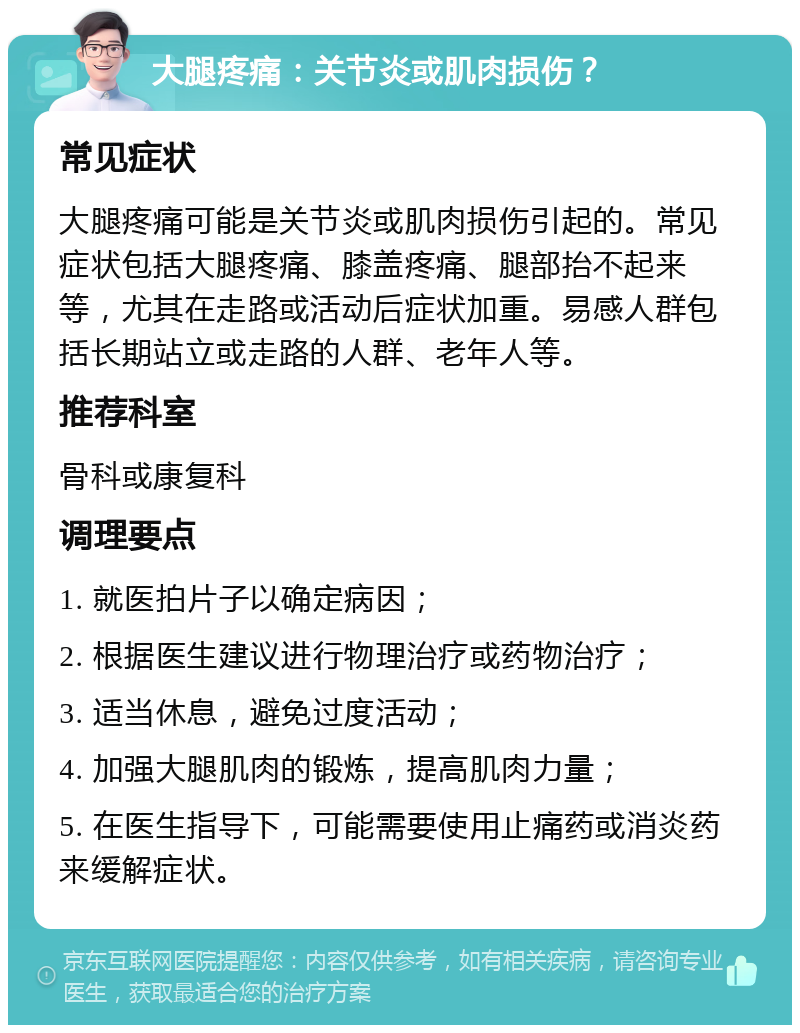 大腿疼痛：关节炎或肌肉损伤？ 常见症状 大腿疼痛可能是关节炎或肌肉损伤引起的。常见症状包括大腿疼痛、膝盖疼痛、腿部抬不起来等，尤其在走路或活动后症状加重。易感人群包括长期站立或走路的人群、老年人等。 推荐科室 骨科或康复科 调理要点 1. 就医拍片子以确定病因； 2. 根据医生建议进行物理治疗或药物治疗； 3. 适当休息，避免过度活动； 4. 加强大腿肌肉的锻炼，提高肌肉力量； 5. 在医生指导下，可能需要使用止痛药或消炎药来缓解症状。