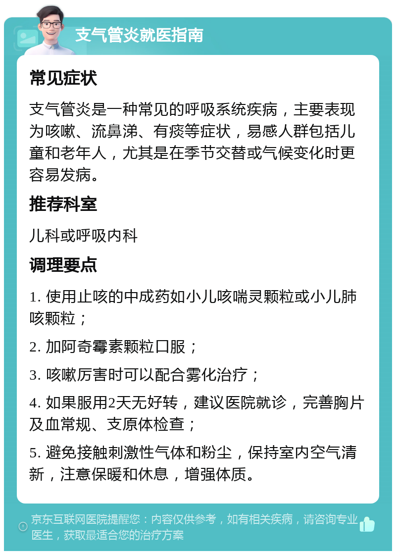 支气管炎就医指南 常见症状 支气管炎是一种常见的呼吸系统疾病，主要表现为咳嗽、流鼻涕、有痰等症状，易感人群包括儿童和老年人，尤其是在季节交替或气候变化时更容易发病。 推荐科室 儿科或呼吸内科 调理要点 1. 使用止咳的中成药如小儿咳喘灵颗粒或小儿肺咳颗粒； 2. 加阿奇霉素颗粒口服； 3. 咳嗽厉害时可以配合雾化治疗； 4. 如果服用2天无好转，建议医院就诊，完善胸片及血常规、支原体检查； 5. 避免接触刺激性气体和粉尘，保持室内空气清新，注意保暖和休息，增强体质。