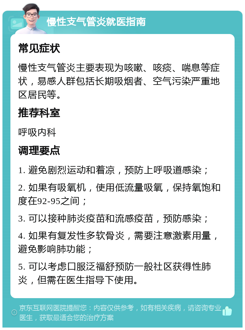 慢性支气管炎就医指南 常见症状 慢性支气管炎主要表现为咳嗽、咳痰、喘息等症状，易感人群包括长期吸烟者、空气污染严重地区居民等。 推荐科室 呼吸内科 调理要点 1. 避免剧烈运动和着凉，预防上呼吸道感染； 2. 如果有吸氧机，使用低流量吸氧，保持氧饱和度在92-95之间； 3. 可以接种肺炎疫苗和流感疫苗，预防感染； 4. 如果有复发性多软骨炎，需要注意激素用量，避免影响肺功能； 5. 可以考虑口服泛福舒预防一般社区获得性肺炎，但需在医生指导下使用。