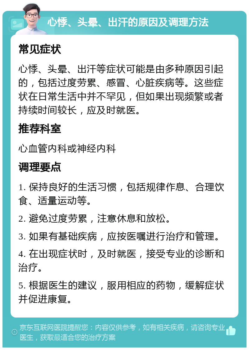 心悸、头晕、出汗的原因及调理方法 常见症状 心悸、头晕、出汗等症状可能是由多种原因引起的，包括过度劳累、感冒、心脏疾病等。这些症状在日常生活中并不罕见，但如果出现频繁或者持续时间较长，应及时就医。 推荐科室 心血管内科或神经内科 调理要点 1. 保持良好的生活习惯，包括规律作息、合理饮食、适量运动等。 2. 避免过度劳累，注意休息和放松。 3. 如果有基础疾病，应按医嘱进行治疗和管理。 4. 在出现症状时，及时就医，接受专业的诊断和治疗。 5. 根据医生的建议，服用相应的药物，缓解症状并促进康复。