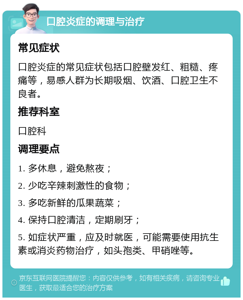 口腔炎症的调理与治疗 常见症状 口腔炎症的常见症状包括口腔壁发红、粗糙、疼痛等，易感人群为长期吸烟、饮酒、口腔卫生不良者。 推荐科室 口腔科 调理要点 1. 多休息，避免熬夜； 2. 少吃辛辣刺激性的食物； 3. 多吃新鲜的瓜果蔬菜； 4. 保持口腔清洁，定期刷牙； 5. 如症状严重，应及时就医，可能需要使用抗生素或消炎药物治疗，如头孢类、甲硝唑等。