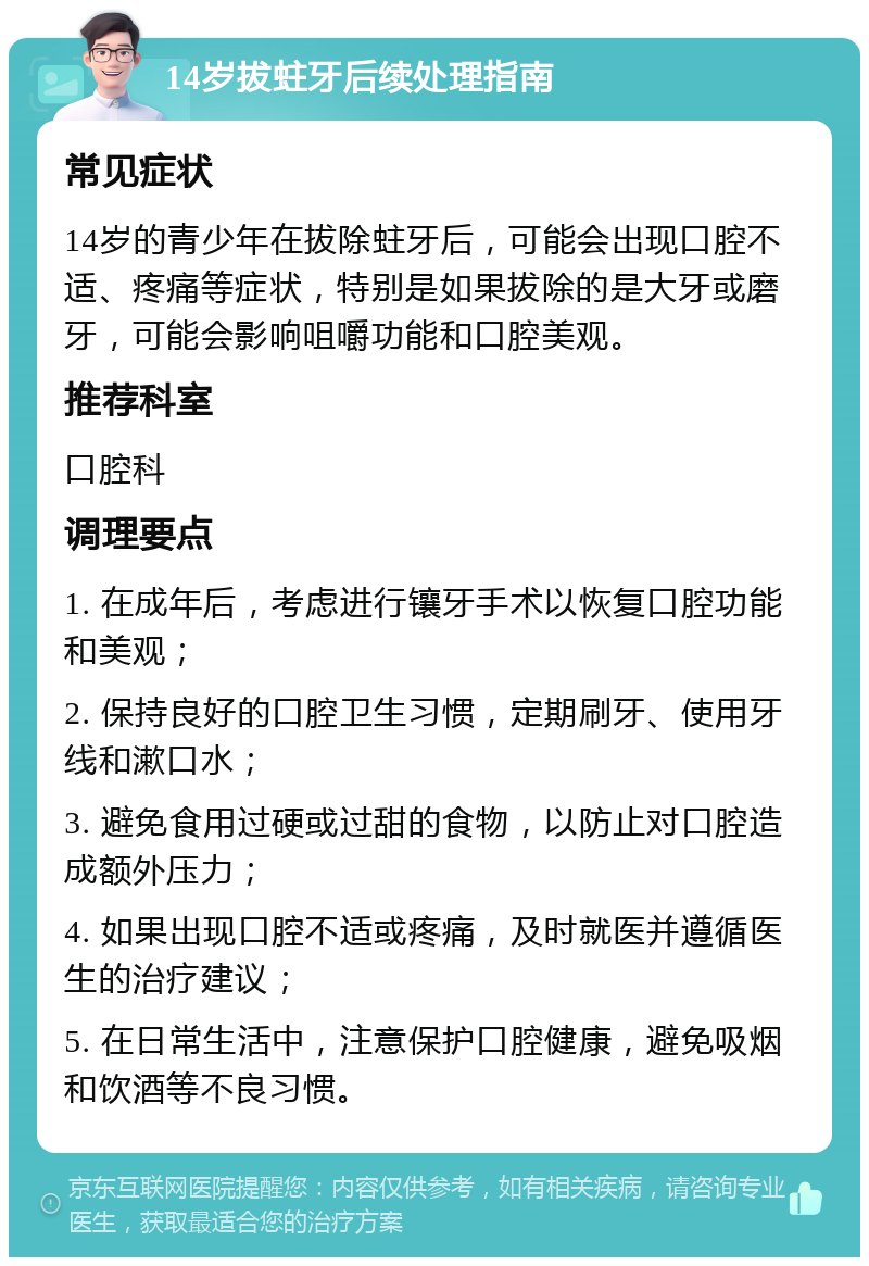 14岁拔蛀牙后续处理指南 常见症状 14岁的青少年在拔除蛀牙后，可能会出现口腔不适、疼痛等症状，特别是如果拔除的是大牙或磨牙，可能会影响咀嚼功能和口腔美观。 推荐科室 口腔科 调理要点 1. 在成年后，考虑进行镶牙手术以恢复口腔功能和美观； 2. 保持良好的口腔卫生习惯，定期刷牙、使用牙线和漱口水； 3. 避免食用过硬或过甜的食物，以防止对口腔造成额外压力； 4. 如果出现口腔不适或疼痛，及时就医并遵循医生的治疗建议； 5. 在日常生活中，注意保护口腔健康，避免吸烟和饮酒等不良习惯。