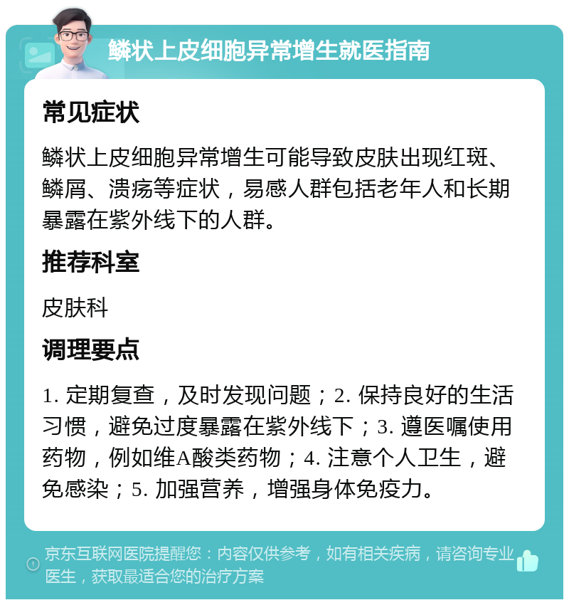 鳞状上皮细胞异常增生就医指南 常见症状 鳞状上皮细胞异常增生可能导致皮肤出现红斑、鳞屑、溃疡等症状，易感人群包括老年人和长期暴露在紫外线下的人群。 推荐科室 皮肤科 调理要点 1. 定期复查，及时发现问题；2. 保持良好的生活习惯，避免过度暴露在紫外线下；3. 遵医嘱使用药物，例如维A酸类药物；4. 注意个人卫生，避免感染；5. 加强营养，增强身体免疫力。