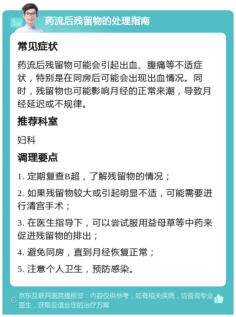 药流后残留物的处理指南 常见症状 药流后残留物可能会引起出血、腹痛等不适症状，特别是在同房后可能会出现出血情况。同时，残留物也可能影响月经的正常来潮，导致月经延迟或不规律。 推荐科室 妇科 调理要点 1. 定期复查B超，了解残留物的情况； 2. 如果残留物较大或引起明显不适，可能需要进行清宫手术； 3. 在医生指导下，可以尝试服用益母草等中药来促进残留物的排出； 4. 避免同房，直到月经恢复正常； 5. 注意个人卫生，预防感染。